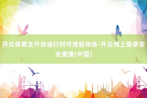 开云体育主升浪进行时可捏股待涨-开云线上登录安全便捷(中国)