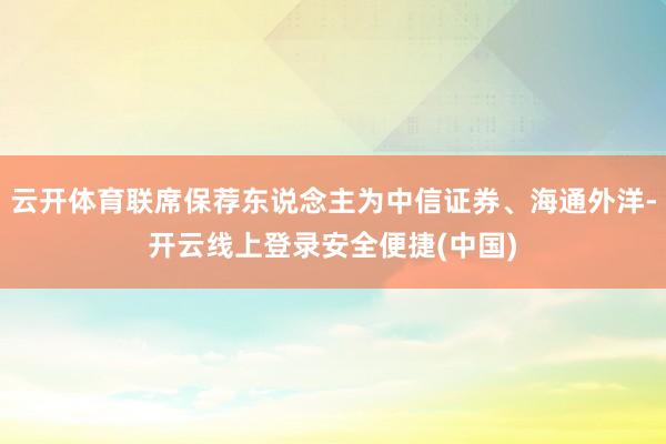 云开体育联席保荐东说念主为中信证券、海通外洋-开云线上登录安全便捷(中国)