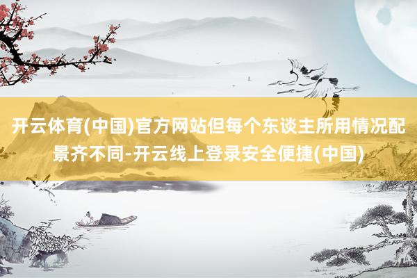 开云体育(中国)官方网站但每个东谈主所用情况配景齐不同-开云线上登录安全便捷(中国)