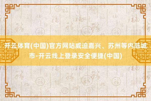 开云体育(中国)官方网站威迫嘉兴、苏州等内陆城市-开云线上登录安全便捷(中国)