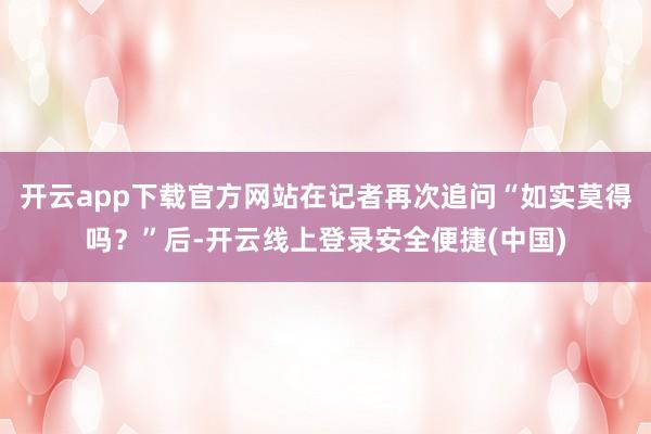 开云app下载官方网站在记者再次追问“如实莫得吗？”后-开云线上登录安全便捷(中国)