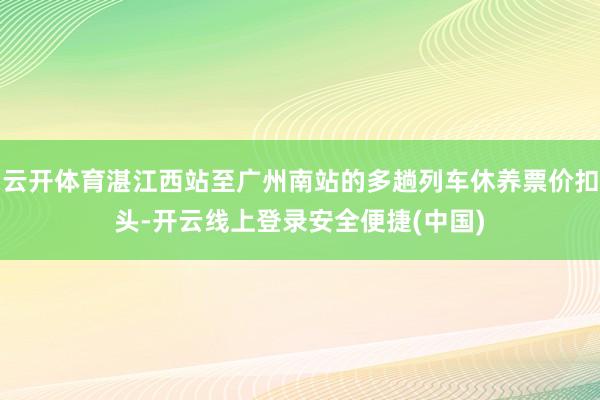 云开体育湛江西站至广州南站的多趟列车休养票价扣头-开云线上登录安全便捷(中国)