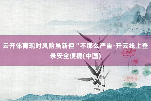 云开体育现时风险虽新但“不那么严重-开云线上登录安全便捷(中国)