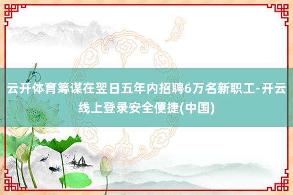 云开体育筹谋在翌日五年内招聘6万名新职工-开云线上登录安全便捷(中国)