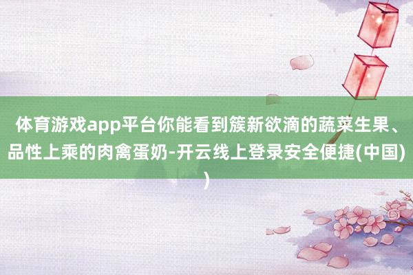 体育游戏app平台你能看到簇新欲滴的蔬菜生果、品性上乘的肉禽蛋奶-开云线上登录安全便捷(中国)