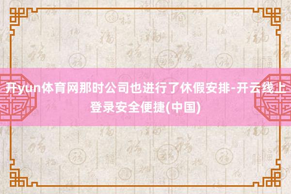 开yun体育网那时公司也进行了休假安排-开云线上登录安全便捷(中国)