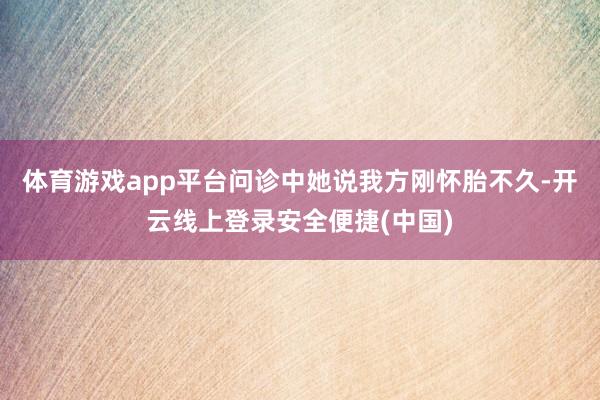 体育游戏app平台问诊中她说我方刚怀胎不久-开云线上登录安全便捷(中国)