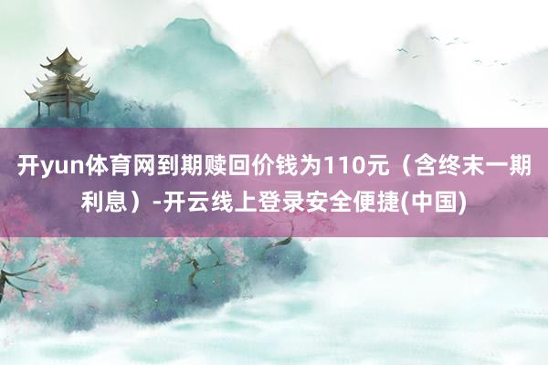 开yun体育网到期赎回价钱为110元（含终末一期利息）-开云线上登录安全便捷(中国)