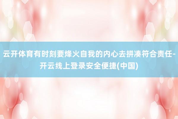 云开体育有时刻要烽火自我的内心去拼凑符合责任-开云线上登录安全便捷(中国)