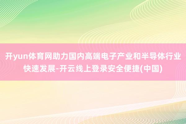 开yun体育网助力国内高端电子产业和半导体行业快速发展-开云线上登录安全便捷(中国)