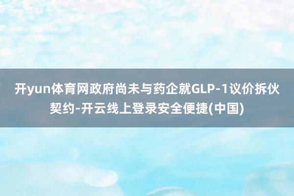 开yun体育网政府尚未与药企就GLP-1议价拆伙契约-开云线上登录安全便捷(中国)