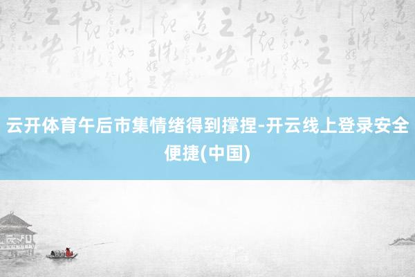 云开体育午后市集情绪得到撑捏-开云线上登录安全便捷(中国)