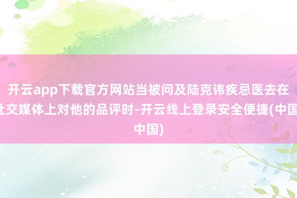 开云app下载官方网站当被问及陆克讳疾忌医去在社交媒体上对他的品评时-开云线上登录安全便捷(中国)