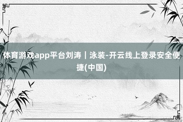 体育游戏app平台刘涛｜泳装-开云线上登录安全便捷(中国)
