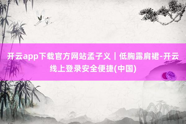 开云app下载官方网站孟子义｜低胸露肩裙-开云线上登录安全便捷(中国)