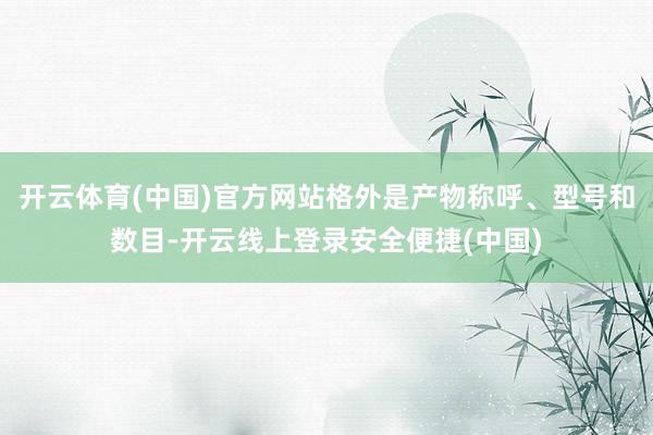 开云体育(中国)官方网站格外是产物称呼、型号和数目-开云线上登录安全便捷(中国)